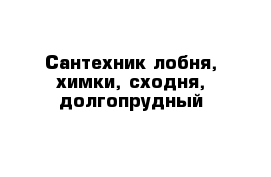 Сантехник лобня, химки, сходня, долгопрудный 